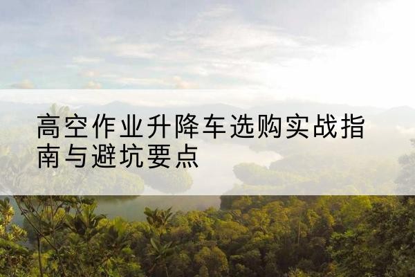 凯里升降车怎么选-高空作业升降车选购实战指南与避坑要点