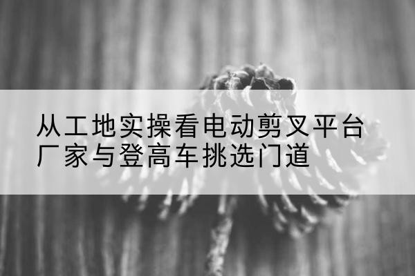 凯里电动剪叉升降平台厂家-从工地实操看电动剪叉平台厂家与登高车挑选门道