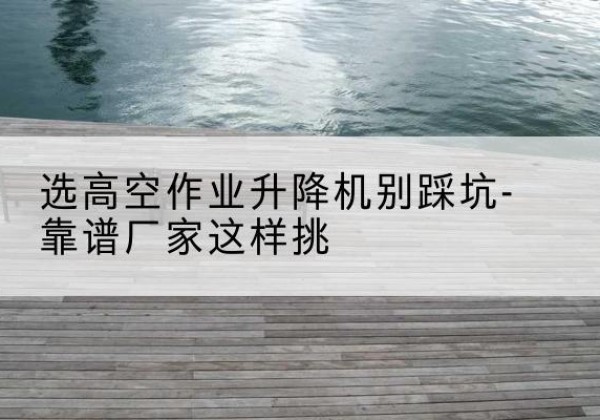 凯里剪叉式升降机厂家-选高空作业升降机别踩坑-靠谱厂家这样挑