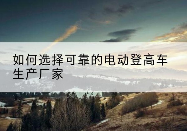 凯里电动登高车厂家-如何选择可靠的电动登高车生产厂家