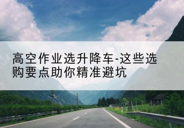 凯里升降车厂家-高空作业选升降车-这些选购要点助你*避坑