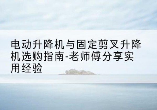 凯里电动升降机怎么选-电动升降机与固定剪叉升降机选购指南-老师傅分享实用经验