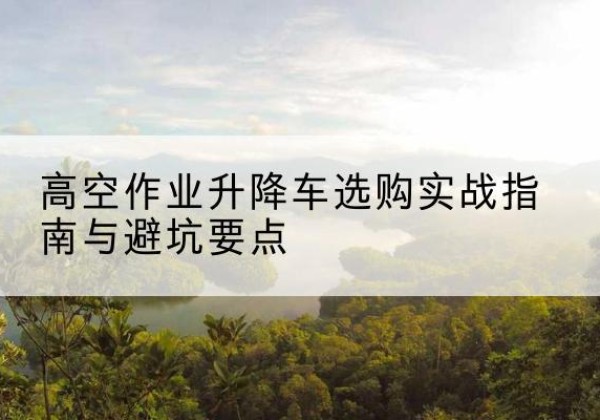 凯里升降车怎么选-高空作业升降车选购实战指南与避坑要点
