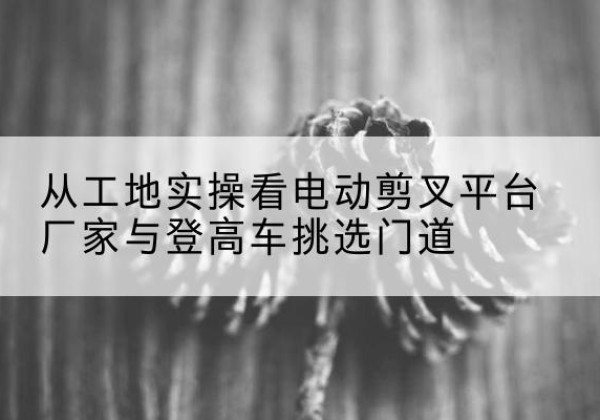 凯里电动剪叉升降平台厂家-从工地实操看电动剪叉平台厂家与登高车挑选门道