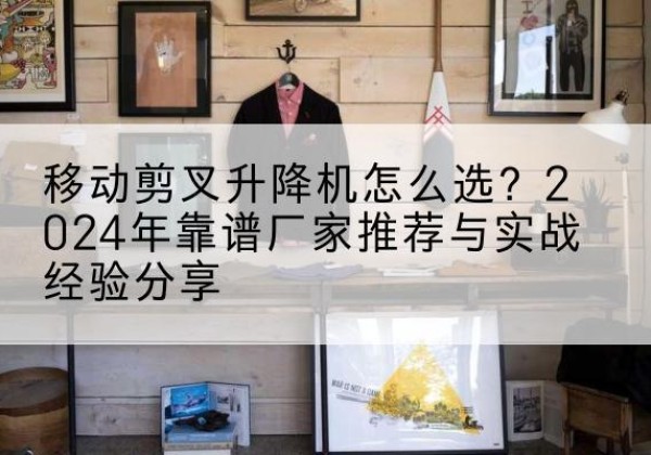 凯里升降平台厂家推荐-移动剪叉升降机怎么选？2024年靠谱厂家推荐与实战经验分享
